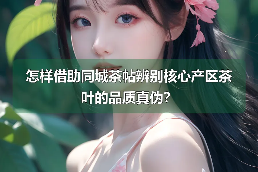 怎样借助同城茶帖辨别核心产区茶叶的品质真伪?